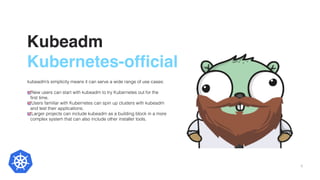Kubeadm
Kubernetes-official
kubeadm’s simplicity means it can serve a wide range of use cases:
New users can start with kubeadm to try Kubernetes out for the
ﬁrst time.
Users familiar with Kubernetes can spin up clusters with kubeadm
and test their applications.
Larger projects can include kubeadm as a building block in a more
complex system that can also include other installer tools.
6
 