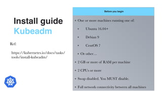 Install guide
Kubeadm
Before you begin
7
One or more machines running one of:
	 Ubuntu 16.04+
	 Debian 9
	 CentOS 7
Or other…
2 GB or more of RAM per machine
2 CPUs or more
Swap disabled. You MUST disable.
Full network connectivity between all machines
Ref:
https://kubernetes.io/docs/tasks/
tools/install-kubeadm/
 