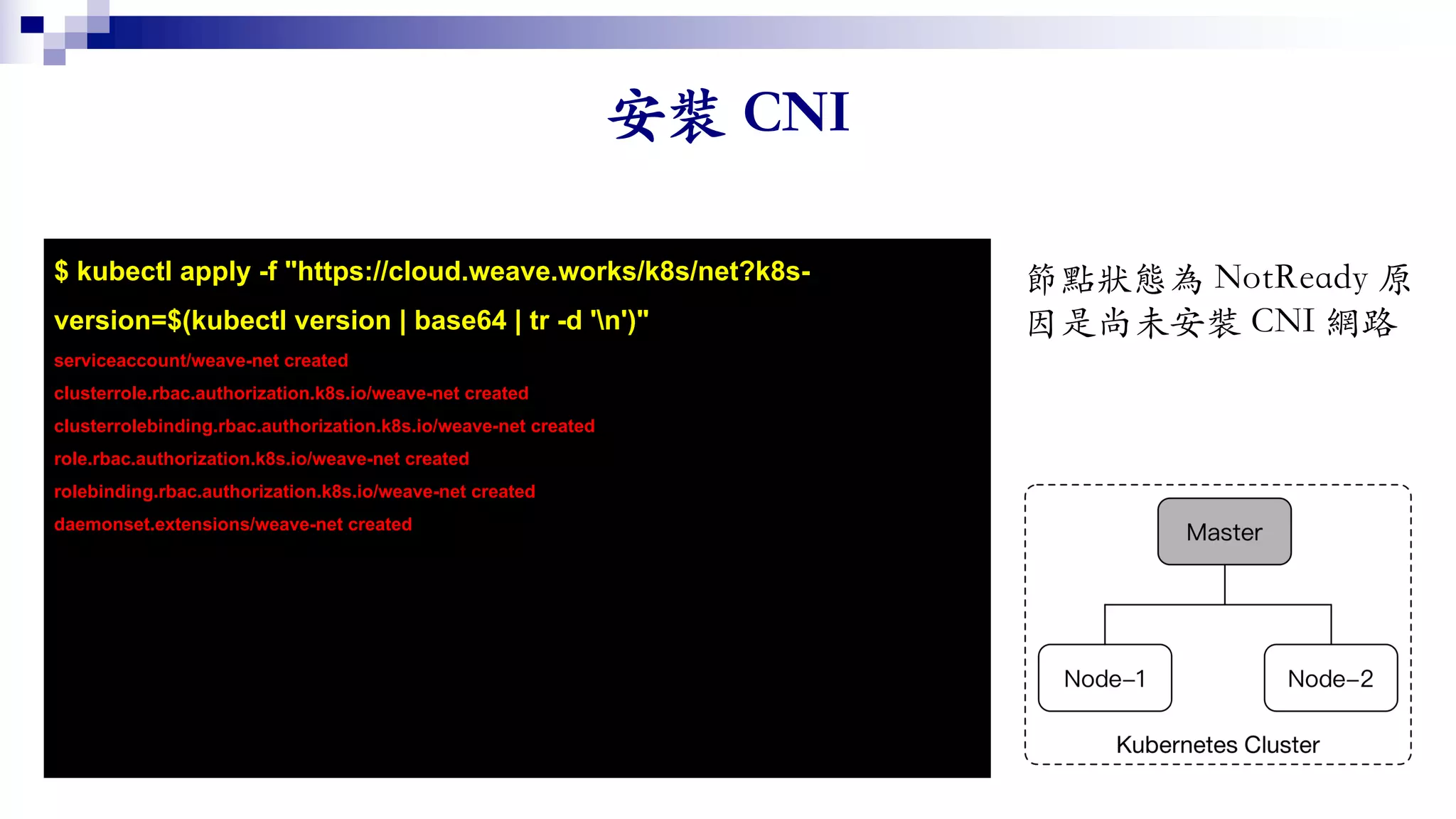 $ kubectl apply -f "https://cloud.weave.works/k8s/net?k8s-
version=$(kubectl version | base64 | tr -d 'n')"
serviceaccount/weave-net created
clusterrole.rbac.authorization.k8s.io/weave-net created
clusterrolebinding.rbac.authorization.k8s.io/weave-net created
role.rbac.authorization.k8s.io/weave-net created
rolebinding.rbac.authorization.k8s.io/weave-net created
daemonset.extensions/weave-net created
 