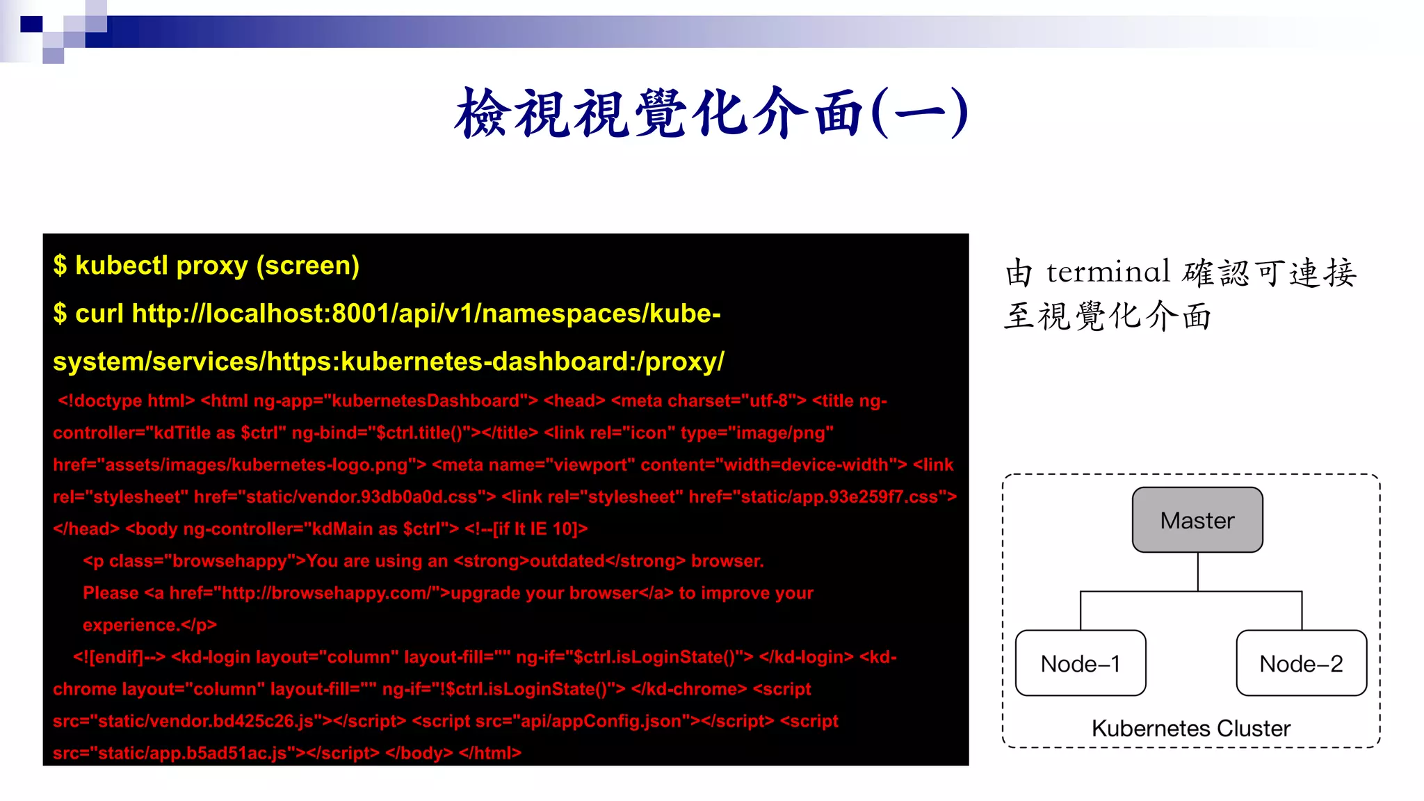 $ kubectl proxy (screen)
$ curl http://localhost:8001/api/v1/namespaces/kube-
system/services/https:kubernetes-dashboard:/proxy/
<!doctype html> <html ng-app="kubernetesDashboard"> <head> <meta charset="utf-8"> <title ng-
controller="kdTitle as $ctrl" ng-bind="$ctrl.title()"></title> <link rel="icon" type="image/png"
href="assets/images/kubernetes-logo.png"> <meta name="viewport" content="width=device-width"> <link
rel="stylesheet" href="static/vendor.93db0a0d.css"> <link rel="stylesheet" href="static/app.93e259f7.css">
</head> <body ng-controller="kdMain as $ctrl"> <!--[if lt IE 10]>
<p class="browsehappy">You are using an <strong>outdated</strong> browser.
Please <a href="http://browsehappy.com/">upgrade your browser</a> to improve your
experience.</p>
<![endif]--> <kd-login layout="column" layout-fill="" ng-if="$ctrl.isLoginState()"> </kd-login> <kd-
chrome layout="column" layout-fill="" ng-if="!$ctrl.isLoginState()"> </kd-chrome> <script
src="static/vendor.bd425c26.js"></script> <script src="api/appConfig.json"></script> <script
src="static/app.b5ad51ac.js"></script> </body> </html>
 