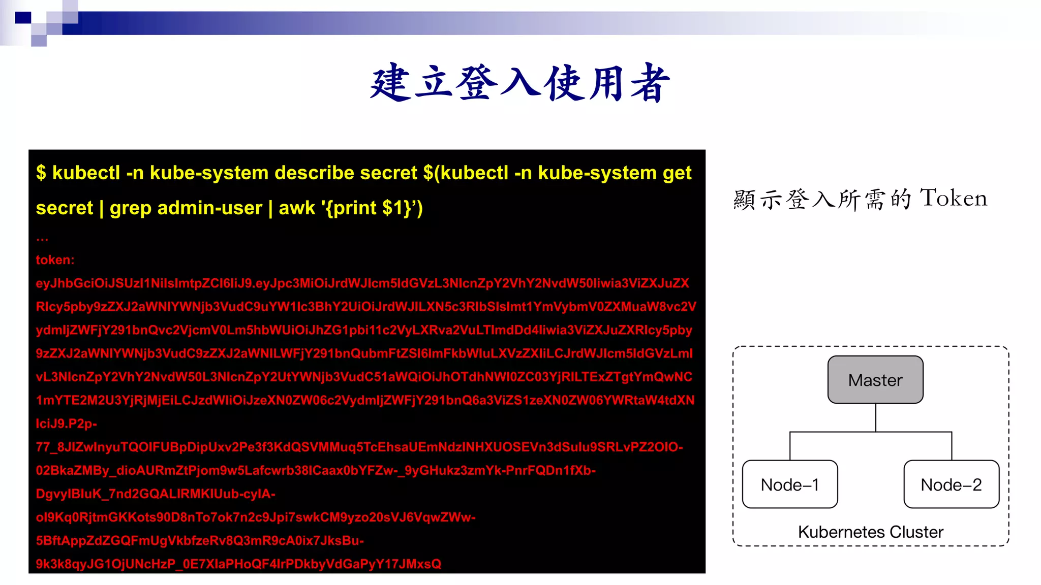 $ kubectl -n kube-system describe secret $(kubectl -n kube-system get
secret | grep admin-user | awk '{print $1}’)
…
token:
eyJhbGciOiJSUzI1NiIsImtpZCI6IiJ9.eyJpc3MiOiJrdWJlcm5ldGVzL3NlcnZpY2VhY2NvdW50Iiwia3ViZXJuZX
Rlcy5pby9zZXJ2aWNlYWNjb3VudC9uYW1lc3BhY2UiOiJrdWJlLXN5c3RlbSIsImt1YmVybmV0ZXMuaW8vc2V
ydmljZWFjY291bnQvc2VjcmV0Lm5hbWUiOiJhZG1pbi11c2VyLXRva2VuLTlmdDd4Iiwia3ViZXJuZXRlcy5pby
9zZXJ2aWNlYWNjb3VudC9zZXJ2aWNlLWFjY291bnQubmFtZSI6ImFkbWluLXVzZXIiLCJrdWJlcm5ldGVzLml
vL3NlcnZpY2VhY2NvdW50L3NlcnZpY2UtYWNjb3VudC51aWQiOiJhOTdhNWI0ZC03YjRlLTExZTgtYmQwNC
1mYTE2M2U3YjRjMjEiLCJzdWIiOiJzeXN0ZW06c2VydmljZWFjY291bnQ6a3ViZS1zeXN0ZW06YWRtaW4tdXN
lciJ9.P2p-
77_8JlZwInyuTQOIFUBpDipUxv2Pe3f3KdQSVMMuq5TcEhsaUEmNdzlNHXUOSEVn3dSulu9SRLvPZ2OlO-
02BkaZMBy_dioAURmZtPjom9w5Lafcwrb38lCaax0bYFZw-_9yGHukz3zmYk-PnrFQDn1fXb-
DgvylBIuK_7nd2GQALlRMKIUub-cyIA-
ol9Kq0RjtmGKKots90D8nTo7ok7n2c9Jpi7swkCM9yzo20sVJ6VqwZWw-
5BftAppZdZGQFmUgVkbfzeRv8Q3mR9cA0ix7JksBu-
9k3k8qyJG1OjUNcHzP_0E7XIaPHoQF4lrPDkbyVdGaPyY17JMxsQ
 