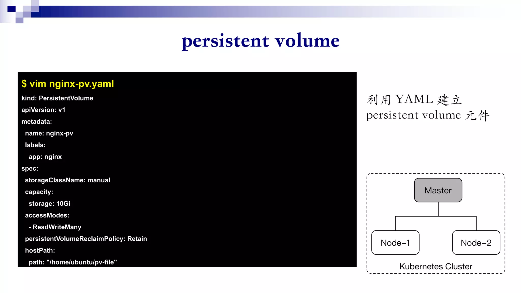 $ vim nginx-pv.yaml
kind: PersistentVolume
apiVersion: v1
metadata:
name: nginx-pv
labels:
app: nginx
spec:
storageClassName: manual
capacity:
storage: 10Gi
accessModes:
- ReadWriteMany
persistentVolumeReclaimPolicy: Retain
hostPath:
path: "/home/ubuntu/pv-file"
 