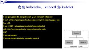 $ apt-get update && apt-get install -y apt-transport-https curl
$ curl -s https://packages.cloud.google.com/apt/doc/apt-key.gpg | apt-
key add -
$ cat <<EOF >/etc/apt/sources.list.d/kubernetes.list
deb http://apt.kubernetes.io/ kubernetes-xenial main
EOF
$ apt-get update
$ apt-get install -y kubelet kubeadm kubectl
 