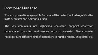Controller Manager
This component is responsible for most of the collectors that regulates the
state of cluster and performs a task.
The key controllers are replication controller, endpoint controller,
namespace controller, and service account controller. The controller
manager runs different kind of controllers to handle nodes, endpoints, etc.
 