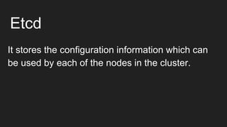 Etcd
It stores the configuration information which can
be used by each of the nodes in the cluster.
 