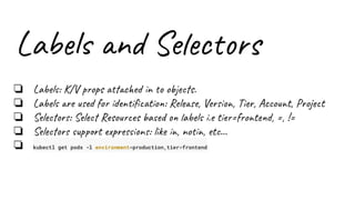Labels and Selectors
❏ Labels: K/V props attached in to objects.
❏ Labels are used for identiﬁcation: Release, Version, Tier, Account, Project
❏ Selectors: Select Resources based on labels i.e tier=frontend, =, !=
❏ Selectors support expressions: like in, notin, etc…
❏ kubectl get pods -l environment=production,tier=frontend
 