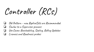 Controller (RCs)
❏ Old Pattern - now ReplicaSets are Recommended.
❏ Similar to a Supervisor process
❏ Use Cases: Rescheduling, Scaling, Rolling Updates
❏ Liveness and Readiness probes
 