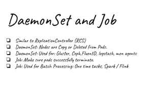 DaemonSet and Job
❏ Similar to ReplicationController (RCS)
❏ DaemonSet: Nodes are Copy or Deleted from Pods.
❏ DaemonSet: Used for: Gluster, Ceph,FluentD, logstash, mon agents
❏ Job: Make sure pods successfully terminate.
❏ Job: Used for Batch Processing: One time tasks, Spark / Flink
 