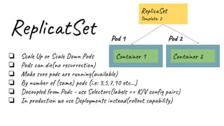 ReplicatSet
❏ Scale Up or Scale Down Pods
❏ Pods can die(no resurrection)
❏ Make sure pods are running(available)
❏ By number of (same) pods (i.e: 3,5,7,10 etc…)
❏ Decoupled from Pods - use Selectors(labels == K/V conﬁg pairs)
❏ In production we use Deployments instead(rollout capability)
Pod 1
Container 1
Pod 2
Container 2
ReplicaSet
Template: 2
 
