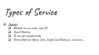 Types of Service
❏ Ingress:
❏ Multiple service under same IP
❏ Smart Routing
❏ It can get complex easily
❏ Several Options: Nginx, Istio, Google Load Balancer, and more...
 