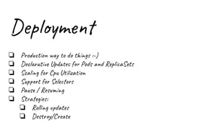 Deployment
❏ Production way to do things :-)
❏ Declarative Updates for Pods and ReplicaSets
❏ Scaling for Cpu Utilization
❏ Support for Selectors
❏ Pause / Resuming
❏ Strategies:
❏ Rolling updates
❏ Destroy/Create
 