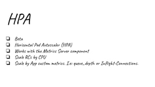 HPA
❏ Beta
❏ Horizontal Pod Autoscaler (HPA)
❏ Works with the Metrics Server component
❏ Scale RCs by CPU
❏ Scale by App custom metrics. I.e: queue_depth or Inﬂight-Connections.
 