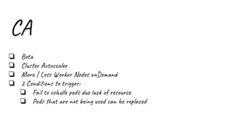 CA
❏ Beta
❏ Cluster Autoscaler
❏ More | Less Worker Nodes onDemand
❏ 2 Conditions to trigger:
❏ Fail to schulle pods due lack of resource
❏ Pods that are not being used can be replaced
 