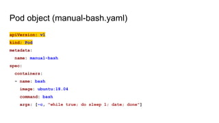 Pod object (manual-bash.yaml)
apiVersion: v1
kind: Pod
metadata:
name: manual-bash
spec:
containers:
- name: bash
image: ubuntu:18.04
command: bash
args: [-c, "while true; do sleep 1; date; done"]
 