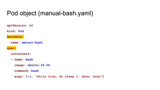 Pod object (manual-bash.yaml)
apiVersion: v1
kind: Pod
metadata:
name: manual-bash
spec:
containers:
- name: bash
image: ubuntu:18.04
command: bash
args: [-c, "while true; do sleep 1; date; done"]
 