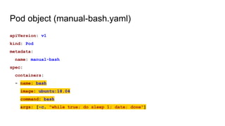 Pod object (manual-bash.yaml)
apiVersion: v1
kind: Pod
metadata:
name: manual-bash
spec:
containers:
- name: bash
image: ubuntu:18.04
command: bash
args: [-c, "while true; do sleep 1; date; done"]
 