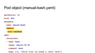 Pod object (manual-bash.yaml)
apiVersion: v1
kind: Pod
metadata:
name: manual-bash
labels:
tier: backend
spec:
containers:
- name: bash
image: ubuntu:18.04
command: bash
args: [-c, "while true; do sleep 1; date; done"]
 