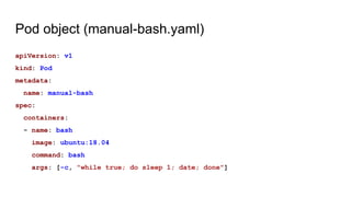 Pod object (manual-bash.yaml)
apiVersion: v1
kind: Pod
metadata:
name: manual-bash
spec:
containers:
- name: bash
image: ubuntu:18.04
command: bash
args: [-c, "while true; do sleep 1; date; done"]
 