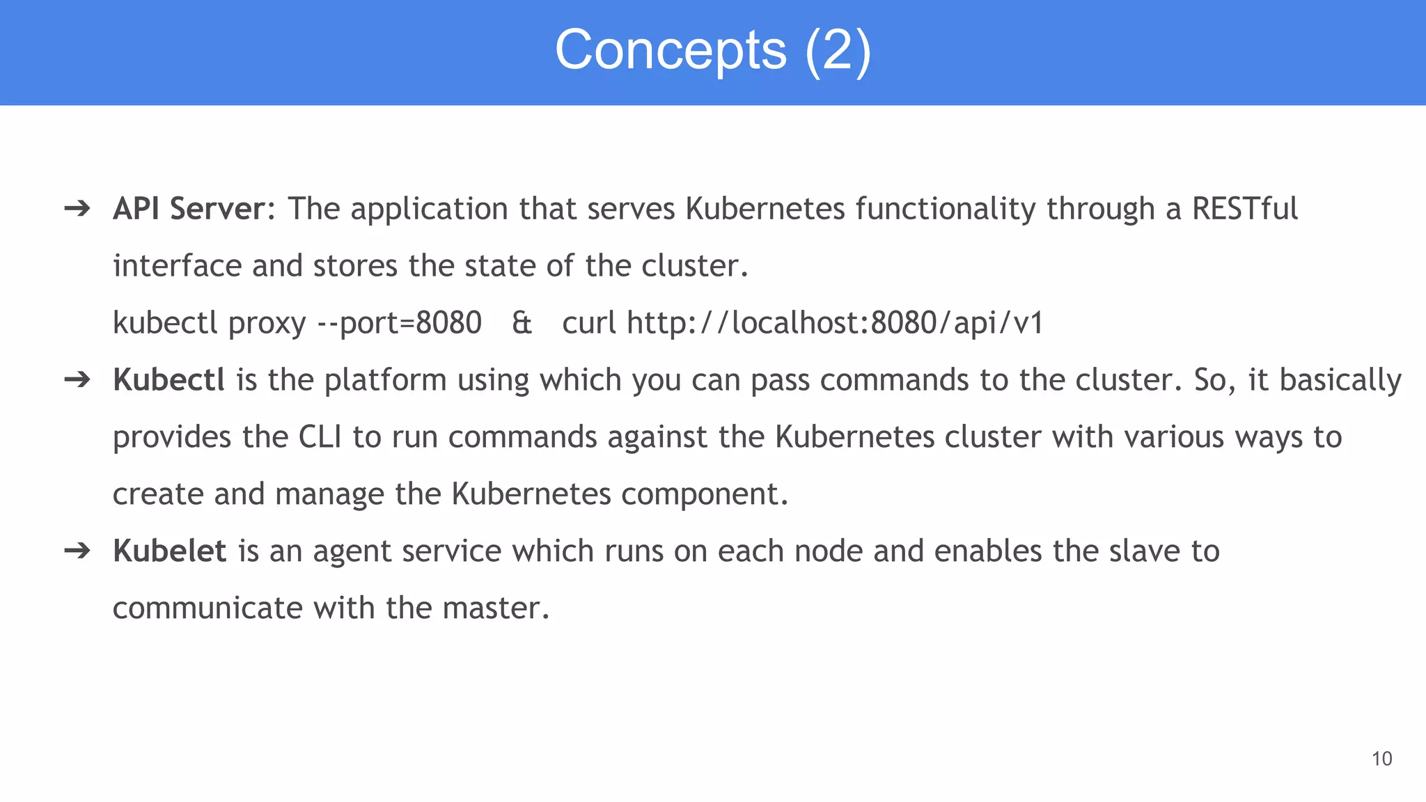10
➔ API Server: The application that serves Kubernetes functionality through a RESTful
interface and stores the state of the cluster.
kubectl proxy --port=8080 & curl http://localhost:8080/api/v1
➔ Kubectl is the platform using which you can pass commands to the cluster. So, it basically
provides the CLI to run commands against the Kubernetes cluster with various ways to
create and manage the Kubernetes component.
➔ Kubelet is an agent service which runs on each node and enables the slave to
communicate with the master.
Concepts (2)
 