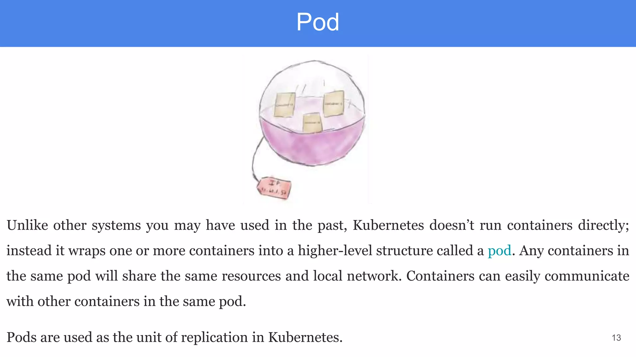 13
Pod
Unlike other systems you may have used in the past, Kubernetes doesn’t run containers directly;
instead it wraps one or more containers into a higher-level structure called a pod. Any containers in
the same pod will share the same resources and local network. Containers can easily communicate
with other containers in the same pod.
Pods are used as the unit of replication in Kubernetes.
 