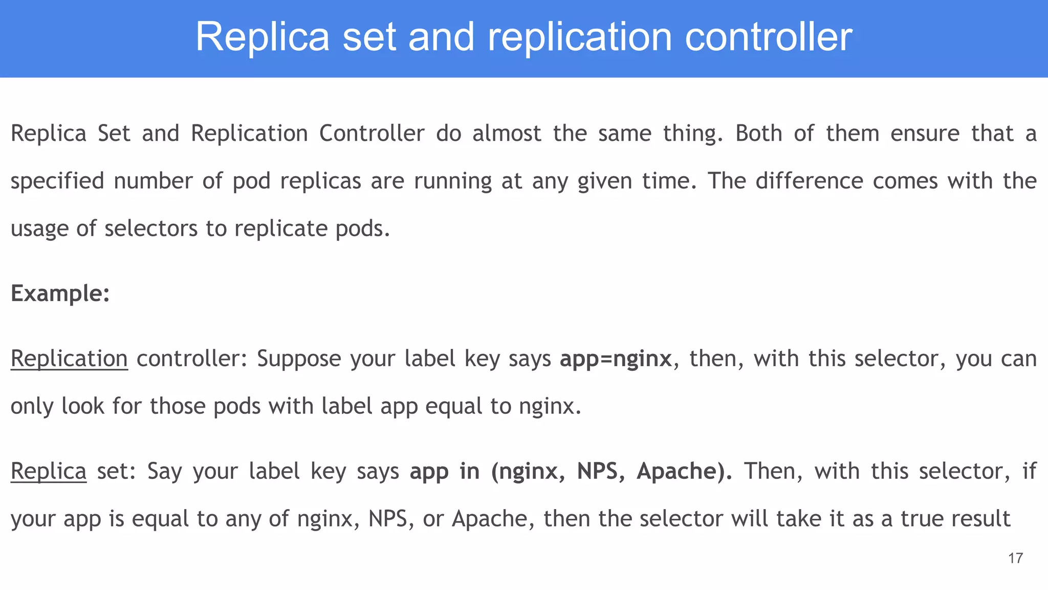 17
Replica set and replication controller
Replica Set and Replication Controller do almost the same thing. Both of them ensure that a
specified number of pod replicas are running at any given time. The difference comes with the
usage of selectors to replicate pods.
Example:
Replication controller: Suppose your label key says app=nginx, then, with this selector, you can
only look for those pods with label app equal to nginx.
Replica set: Say your label key says app in (nginx, NPS, Apache). Then, with this selector, if
your app is equal to any of nginx, NPS, or Apache, then the selector will take it as a true result
 