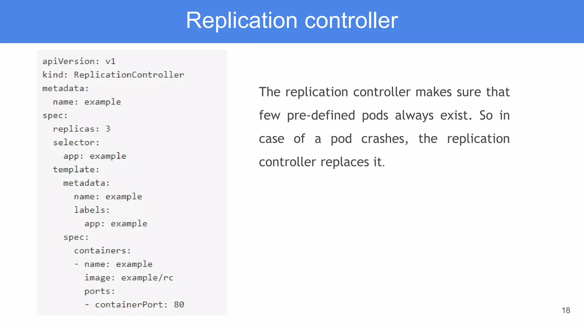 18
Replication controller
The replication controller makes sure that
few pre-defined pods always exist. So in
case of a pod crashes, the replication
controller replaces it.
 