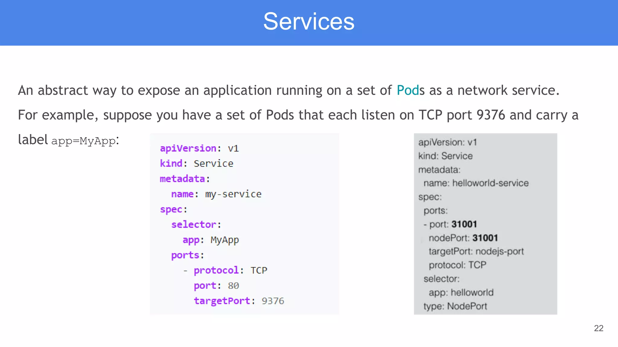 22
An abstract way to expose an application running on a set of Pods as a network service.
For example, suppose you have a set of Pods that each listen on TCP port 9376 and carry a
label app=MyApp:
Services
 