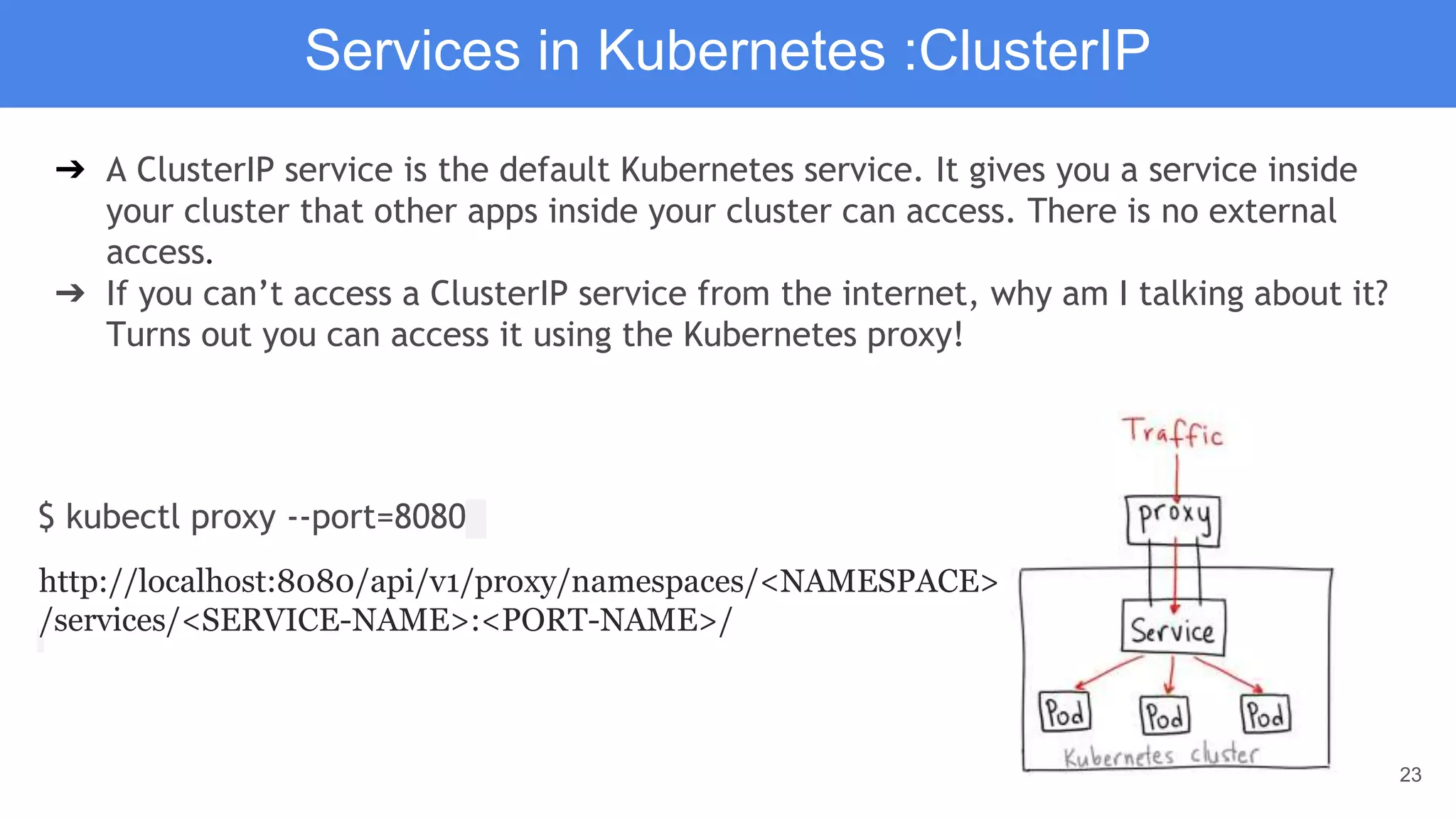 23
Services in Kubernetes :ClusterIP
➔ A ClusterIP service is the default Kubernetes service. It gives you a service inside
your cluster that other apps inside your cluster can access. There is no external
access.
➔ If you can’t access a ClusterIP service from the internet, why am I talking about it?
Turns out you can access it using the Kubernetes proxy!
$ kubectl proxy --port=8080
http://localhost:8080/api/v1/proxy/namespaces/<NAMESPACE>
/services/<SERVICE-NAME>:<PORT-NAME>/
 