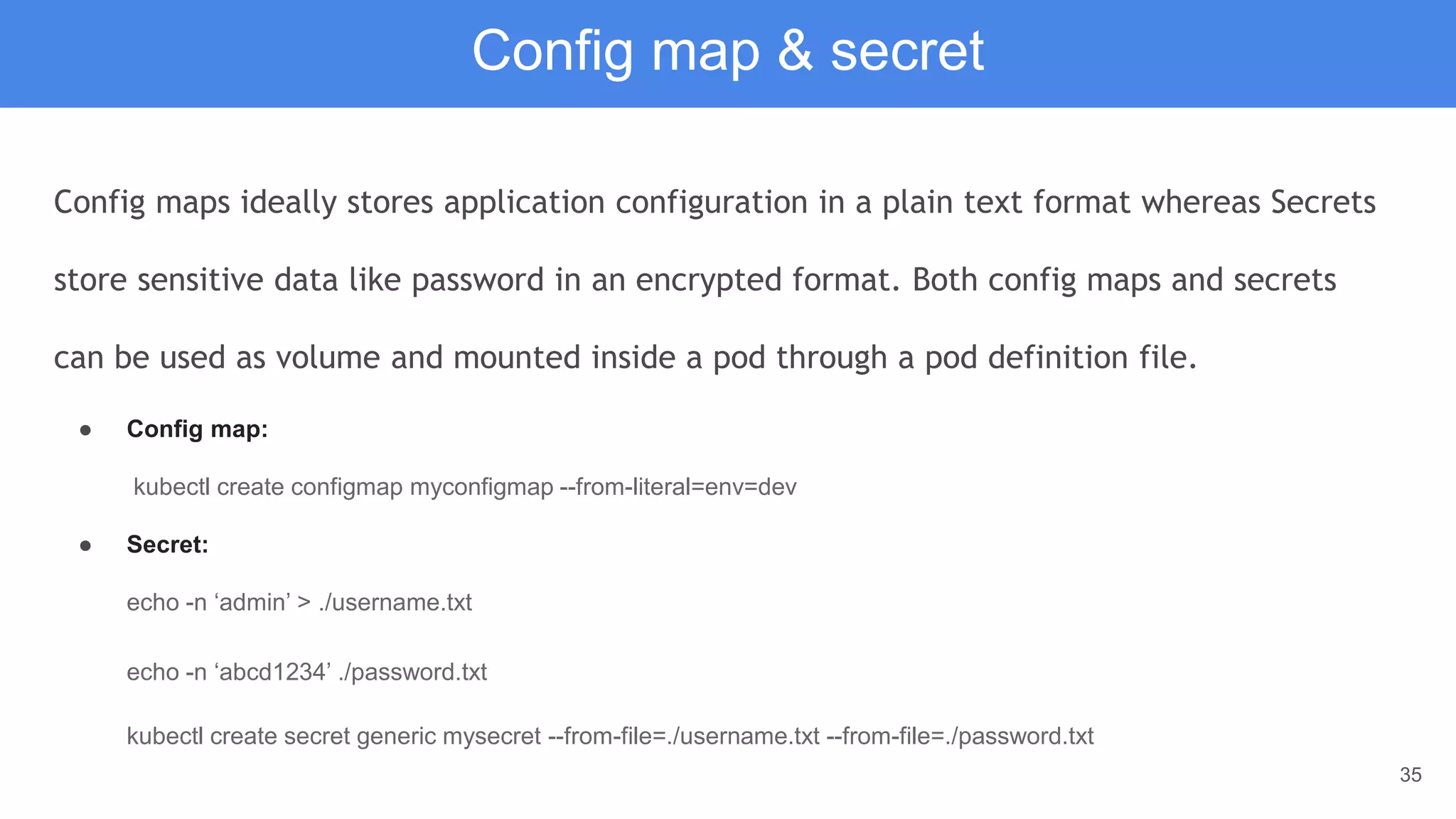 35
Config map & secret
Config maps ideally stores application configuration in a plain text format whereas Secrets
store sensitive data like password in an encrypted format. Both config maps and secrets
can be used as volume and mounted inside a pod through a pod definition file.
● Config map:
kubectl create configmap myconfigmap --from-literal=env=dev
● Secret:
echo -n ‘admin’ > ./username.txt
echo -n ‘abcd1234’ ./password.txt
kubectl create secret generic mysecret --from-file=./username.txt --from-file=./password.txt
 
