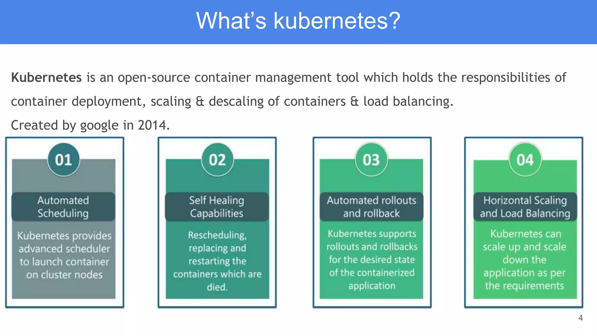 4
Kubernetes is an open-source container management tool which holds the responsibilities of
container deployment, scaling & descaling of containers & load balancing.
Created by google in 2014.
What’s kubernetes?
 