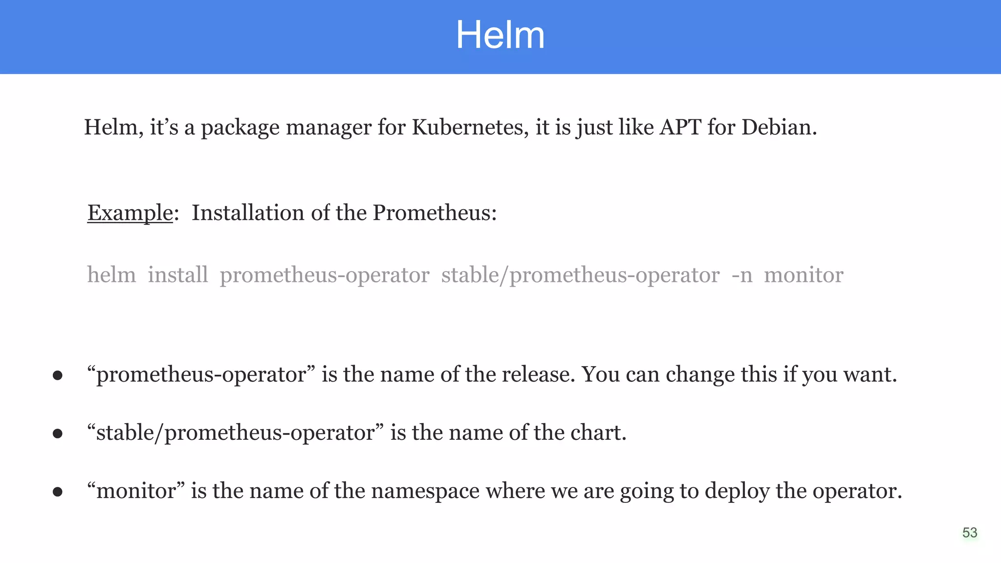 53
Helm
Helm, it’s a package manager for Kubernetes, it is just like APT for Debian.
Example: Installation of the Prometheus:
helm install prometheus-operator stable/prometheus-operator -n monitor
● “prometheus-operator” is the name of the release. You can change this if you want.
● “stable/prometheus-operator” is the name of the chart.
● “monitor” is the name of the namespace where we are going to deploy the operator.
 