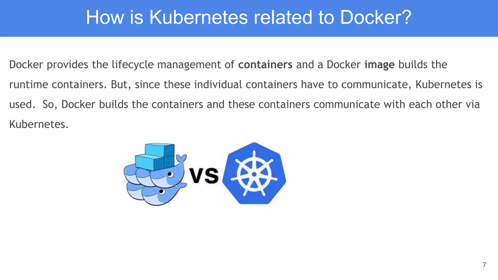 7
Docker provides the lifecycle management of containers and a Docker image builds the
runtime containers. But, since these individual containers have to communicate, Kubernetes is
used. So, Docker builds the containers and these containers communicate with each other via
Kubernetes.
How is Kubernetes related to Docker?
 
