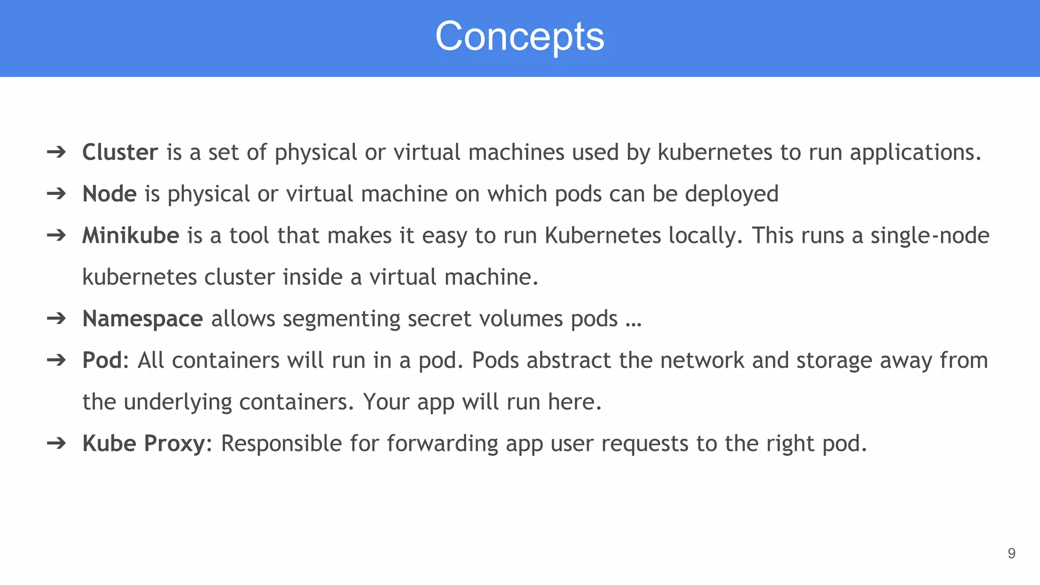 9
➔ Cluster is a set of physical or virtual machines used by kubernetes to run applications.
➔ Node is physical or virtual machine on which pods can be deployed
➔ Minikube is a tool that makes it easy to run Kubernetes locally. This runs a single-node
kubernetes cluster inside a virtual machine.
➔ Namespace allows segmenting secret volumes pods …
➔ Pod: All containers will run in a pod. Pods abstract the network and storage away from
the underlying containers. Your app will run here.
➔ Kube Proxy: Responsible for forwarding app user requests to the right pod.
Concepts
 