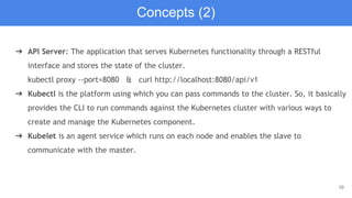 10
➔ API Server: The application that serves Kubernetes functionality through a RESTful
interface and stores the state of the cluster.
kubectl proxy --port=8080 & curl http://localhost:8080/api/v1
➔ Kubectl is the platform using which you can pass commands to the cluster. So, it basically
provides the CLI to run commands against the Kubernetes cluster with various ways to
create and manage the Kubernetes component.
➔ Kubelet is an agent service which runs on each node and enables the slave to
communicate with the master.
Concepts (2)
 
