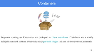 12
Containers
Programs running on Kubernetes are packaged as Linux containers. Containers are a widely
accepted standard, so there are already many pre-built images that can be deployed on Kubernetes.
 