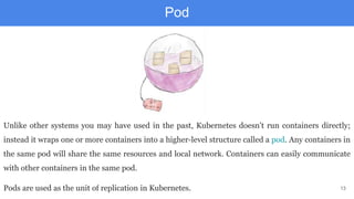 13
Pod
Unlike other systems you may have used in the past, Kubernetes doesn’t run containers directly;
instead it wraps one or more containers into a higher-level structure called a pod. Any containers in
the same pod will share the same resources and local network. Containers can easily communicate
with other containers in the same pod.
Pods are used as the unit of replication in Kubernetes.
 