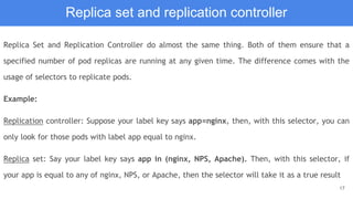 17
Replica set and replication controller
Replica Set and Replication Controller do almost the same thing. Both of them ensure that a
specified number of pod replicas are running at any given time. The difference comes with the
usage of selectors to replicate pods.
Example:
Replication controller: Suppose your label key says app=nginx, then, with this selector, you can
only look for those pods with label app equal to nginx.
Replica set: Say your label key says app in (nginx, NPS, Apache). Then, with this selector, if
your app is equal to any of nginx, NPS, or Apache, then the selector will take it as a true result
 