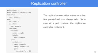 18
Replication controller
The replication controller makes sure that
few pre-defined pods always exist. So in
case of a pod crashes, the replication
controller replaces it.
 