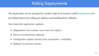 20
Rolling Deployments
The ReplicaSets can be managed by another high level resource called Deployments for
providing features for rolling out updates and handling their rollbacks.
Zero downtime application updates.
➔ Deployment must contain more than one replica.
➔ Pod are incrementally updated.
➔ Configurable update schema (max unavailable / available).
➔ Rollback to previous version.
 