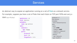 22
An abstract way to expose an application running on a set of Pods as a network service.
For example, suppose you have a set of Pods that each listen on TCP port 9376 and carry a
label app=MyApp:
Services
 