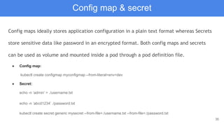 35
Config map & secret
Config maps ideally stores application configuration in a plain text format whereas Secrets
store sensitive data like password in an encrypted format. Both config maps and secrets
can be used as volume and mounted inside a pod through a pod definition file.
● Config map:
kubectl create configmap myconfigmap --from-literal=env=dev
● Secret:
echo -n ‘admin’ > ./username.txt
echo -n ‘abcd1234’ ./password.txt
kubectl create secret generic mysecret --from-file=./username.txt --from-file=./password.txt
 