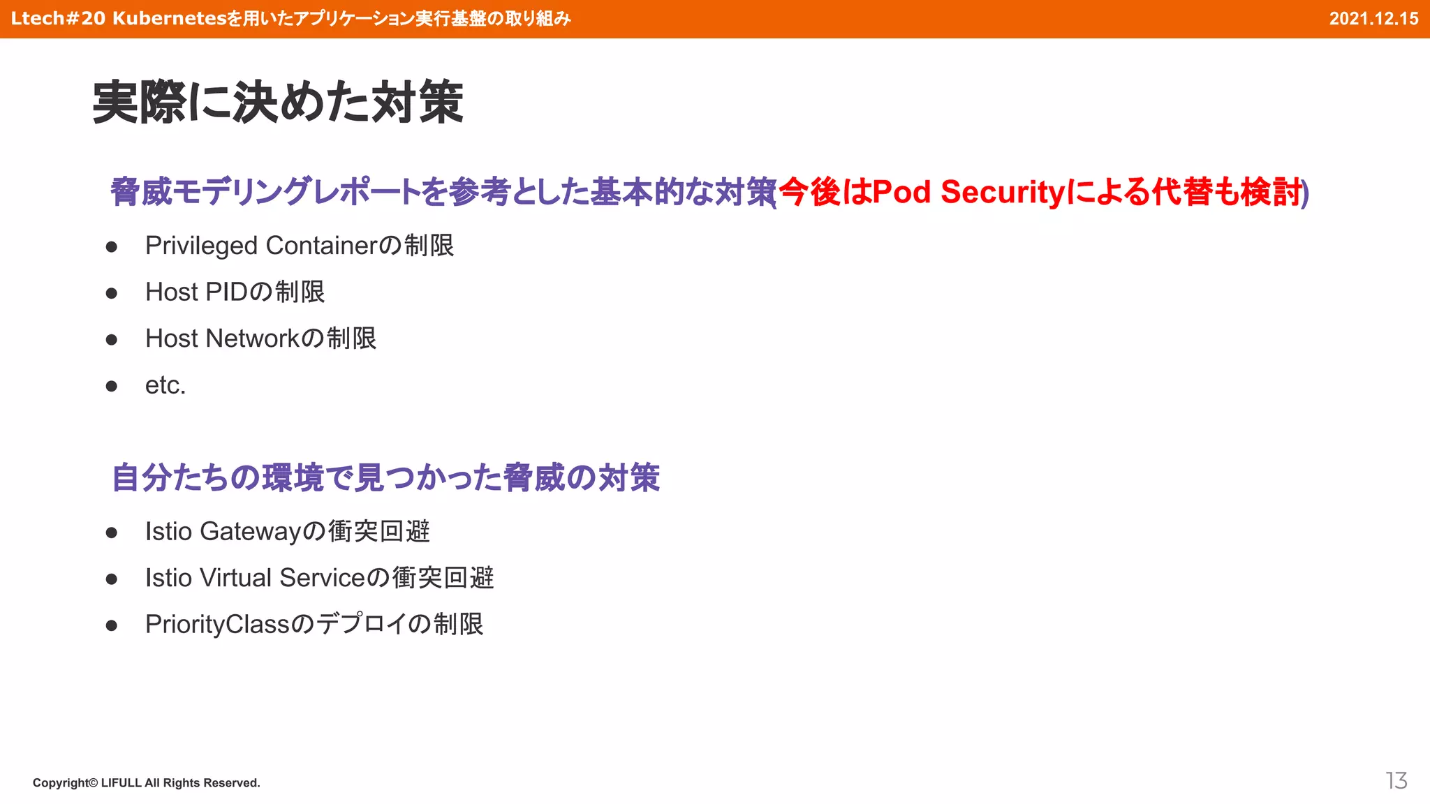 Copyright© LIFULL All Rights Reserved.
Ltech#20 Kubernetesを用いたアプリケーション実行基盤の取り組み 2021.12.15
脅威モデリングレポートを参考とした基本的な対策
(今後はPod Securityによる代替も検討)
● Privileged Containerの制限
● Host PIDの制限
● Host Networkの制限
● etc.
自分たちの環境で見つかった脅威の対策
● Istio Gatewayの衝突回避
● Istio Virtual Serviceの衝突回避
● PriorityClassのデプロイの制限
13
実際に決めた対策
 