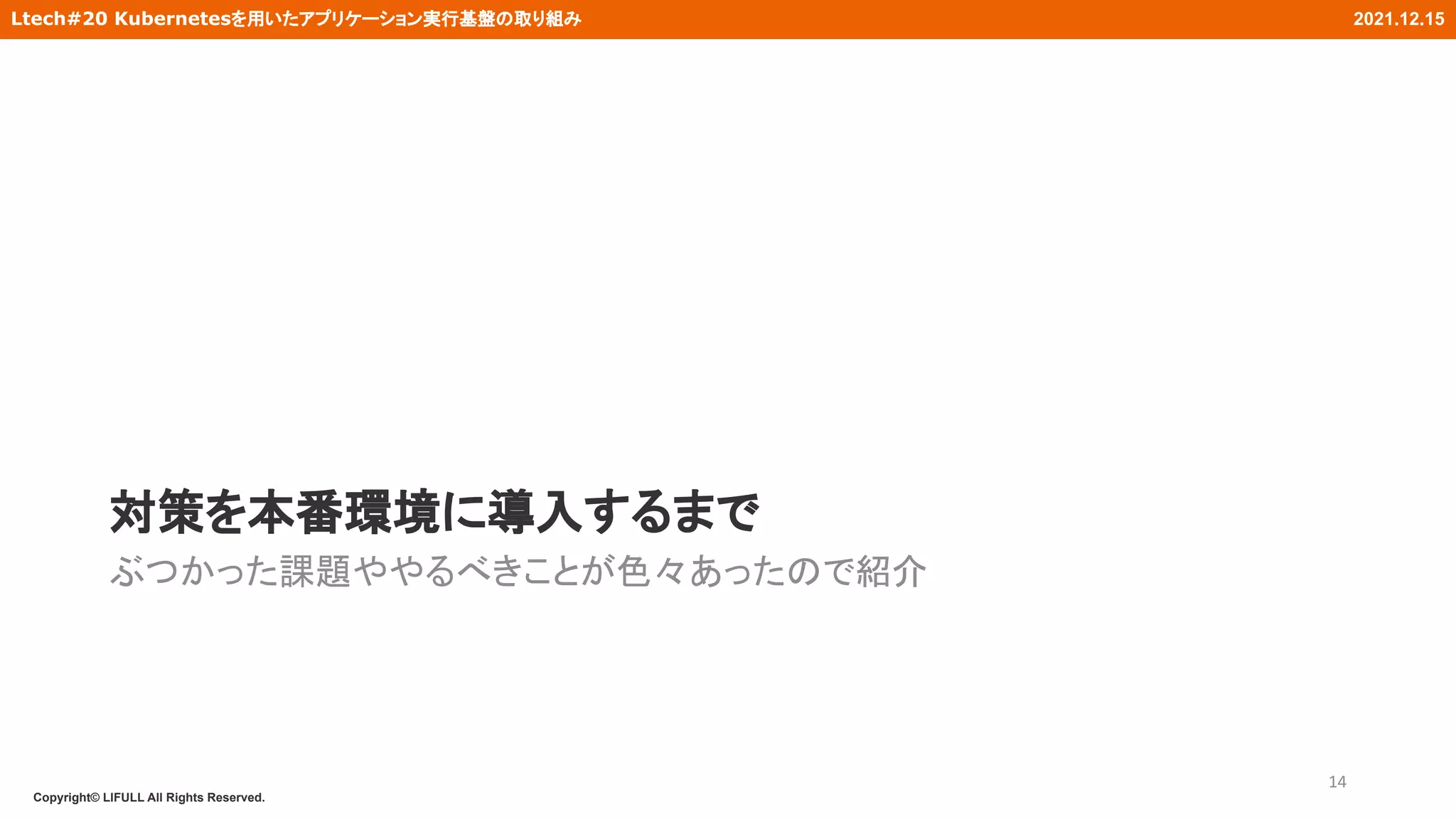 Copyright© LIFULL All Rights Reserved.
Ltech#20 Kubernetesを用いたアプリケーション実行基盤の取り組み 2021.12.15
対策を本番環境に導入するまで
ぶつかった課題ややるべきことが色々あったので紹介
14
 