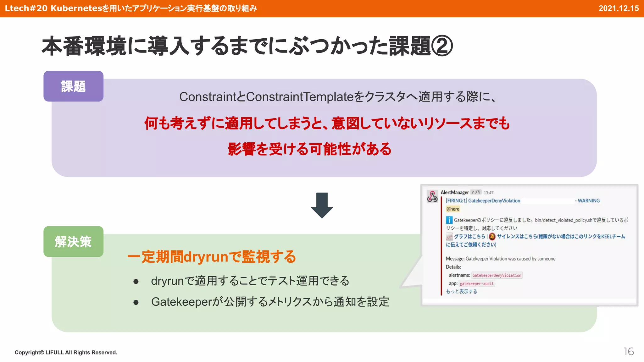 Copyright© LIFULL All Rights Reserved.
Ltech#20 Kubernetesを用いたアプリケーション実行基盤の取り組み 2021.12.15
解決策
　　　ConstraintとConstraintTemplateをクラスタへ適用する際に、
何も考えずに適用してしまうと、意図していないリソースまでも
影響を受ける可能性がある
16
一定期間dryrunで監視する
● dryrunで適用することでテスト運用できる
● Gatekeeperが公開するメトリクスから通知を設定
課題
本番環境に導入するまでにぶつかった課題②
 