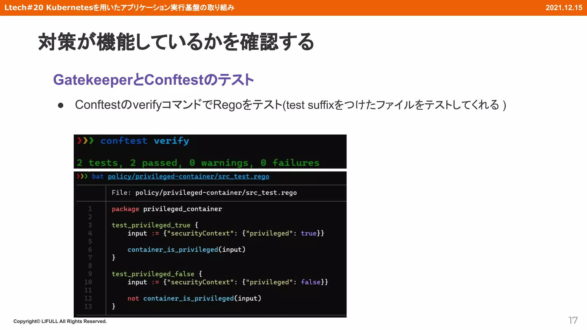 Copyright© LIFULL All Rights Reserved.
Ltech#20 Kubernetesを用いたアプリケーション実行基盤の取り組み 2021.12.15
GatekeeperとConftestのテスト
● ConftestのverifyコマンドでRegoをテスト(test suffixをつけたファイルをテストしてくれる )
17
対策が機能しているかを確認する
 