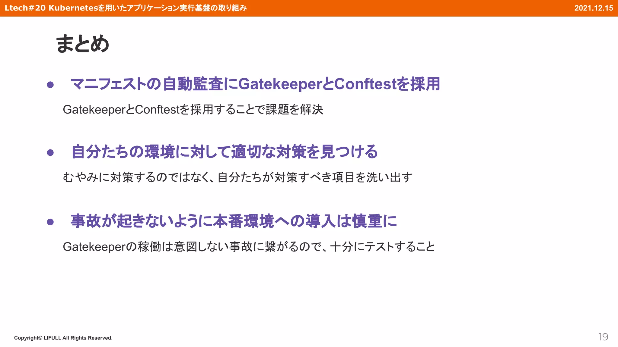 Copyright© LIFULL All Rights Reserved.
Ltech#20 Kubernetesを用いたアプリケーション実行基盤の取り組み 2021.12.15
まとめ
19
● マニフェストの自動監査にGatekeeperとConftestを採用
GatekeeperとConftestを採用することで課題を解決
● 自分たちの環境に対して適切な対策を見つける
むやみに対策するのではなく、自分たちが対策すべき項目を洗い出す
● 事故が起きないように本番環境への導入は慎重に
Gatekeeperの稼働は意図しない事故に繋がるので、十分にテストすること
 