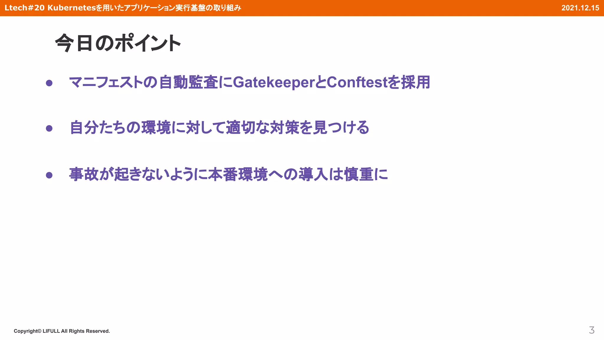 Copyright© LIFULL All Rights Reserved.
Ltech#20 Kubernetesを用いたアプリケーション実行基盤の取り組み 2021.12.15
今日のポイント
3
● マニフェストの自動監査にGatekeeperとConftestを採用
● 自分たちの環境に対して適切な対策を見つける
● 事故が起きないように本番環境への導入は慎重に
 