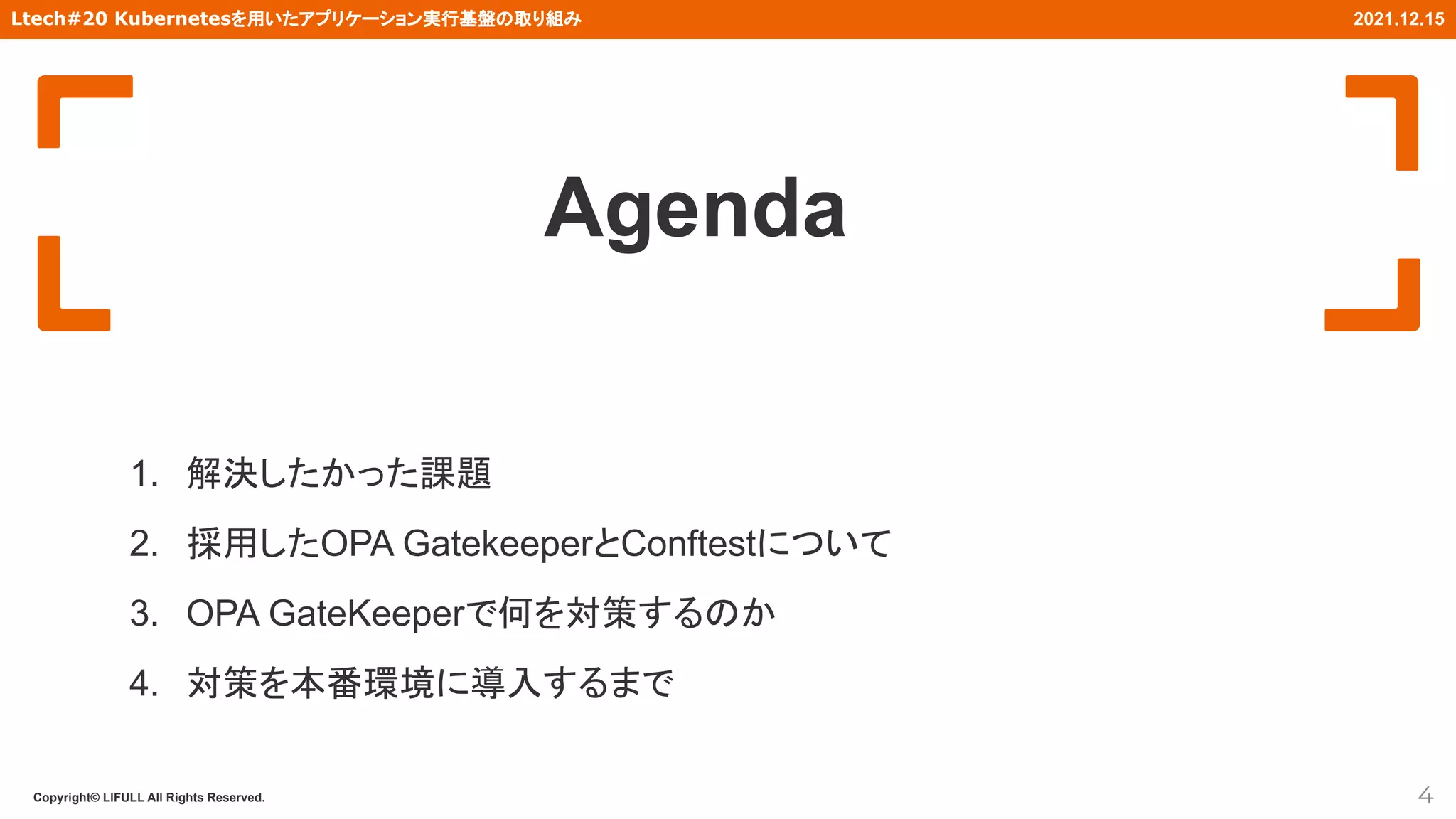 Copyright© LIFULL All Rights Reserved.
Ltech#20 Kubernetesを用いたアプリケーション実行基盤の取り組み 2021.12.15
Agenda
1. 解決したかった課題
2. 採用したOPA GatekeeperとConftestについて
3. OPA GateKeeperで何を対策するのか
4. 対策を本番環境に導入するまで
4
 