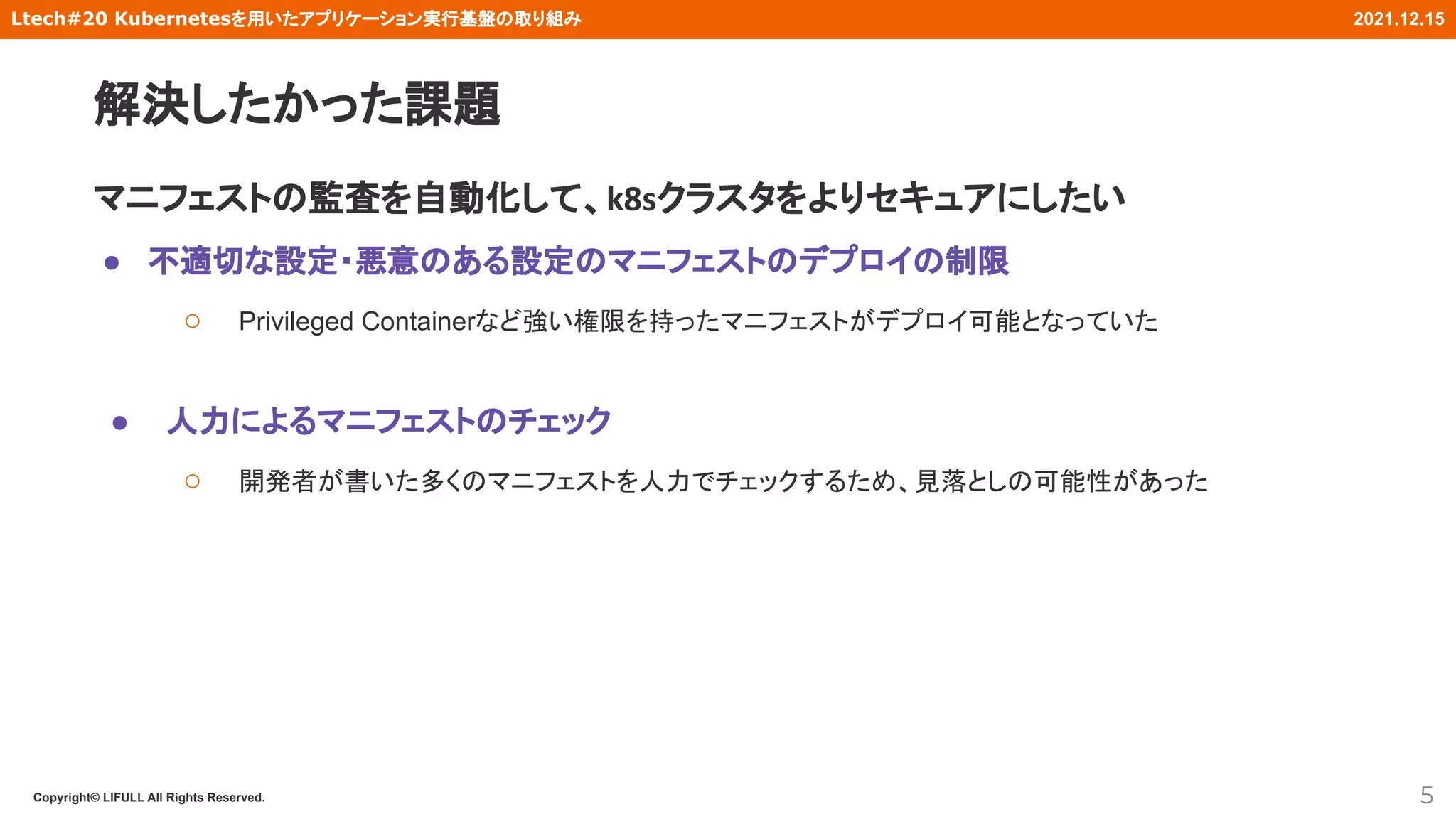Copyright© LIFULL All Rights Reserved.
Ltech#20 Kubernetesを用いたアプリケーション実行基盤の取り組み 2021.12.15
マニフェストの監査を自動化して、k8sクラスタをよりセキュアにしたい
● 不適切な設定・悪意のある設定のマニフェストのデプロイの制限
○ Privileged Containerなど強い権限を持ったマニフェストがデプロイ可能となっていた
● 人力によるマニフェストのチェック
○ 開発者が書いた多くのマニフェストを人力でチェックするため、見落としの可能性があった
解決したかった課題
5
 
