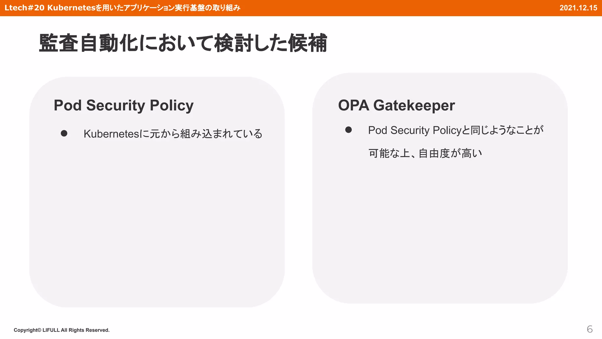Copyright© LIFULL All Rights Reserved.
Ltech#20 Kubernetesを用いたアプリケーション実行基盤の取り組み 2021.12.15
Pod Security Policy
● Kubernetesに元から組み込まれている
6
OPA Gatekeeper
● Pod Security Policyと同じようなことが
可能な上、自由度が高い
監査自動化において検討した候補
 